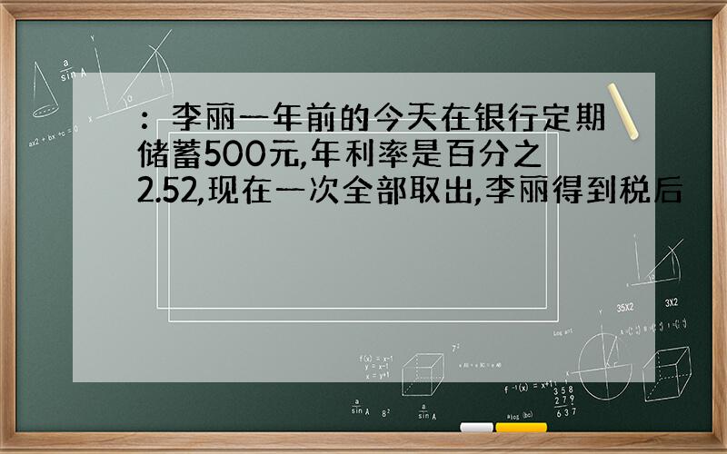 ：李丽一年前的今天在银行定期储蓄500元,年利率是百分之2.52,现在一次全部取出,李丽得到税后