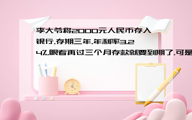 李大爷将2000元人民币存入银行，存期三年，年利率3.24%，眼看再过三个月存款就要到期了，可是李大爷病了，急需用钱，按