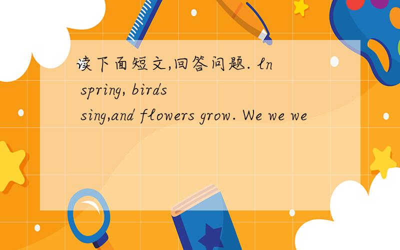 读下面短文,回答问题. ln spring, birds sing,and flowers grow. We we we