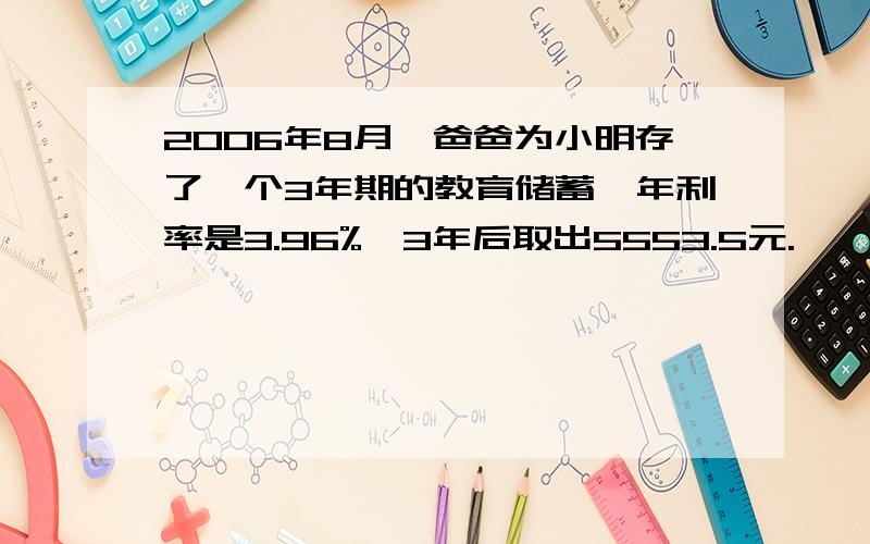 2006年8月,爸爸为小明存了一个3年期的教育储蓄,年利率是3.96%,3年后取出5553.5元.