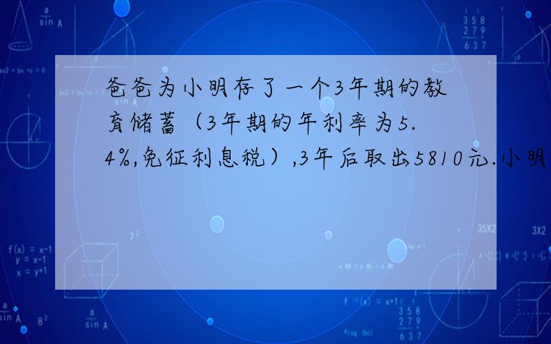 爸爸为小明存了一个3年期的教育储蓄（3年期的年利率为5.4%,免征利息税）,3年后取出5810元.小明爸爸存了多少钱?