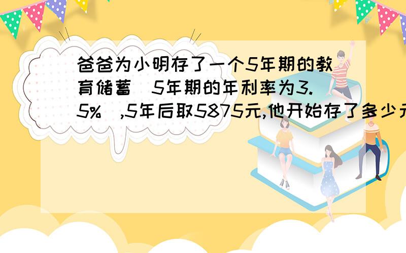 爸爸为小明存了一个5年期的教育储蓄（5年期的年利率为3.5%）,5年后取5875元,他开始存了多少元