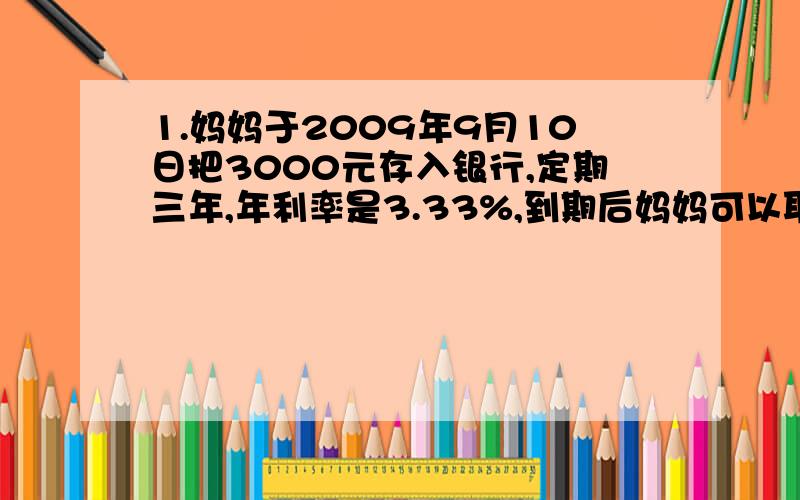 1.妈妈于2009年9月10日把3000元存入银行,定期三年,年利率是3.33%,到期后妈妈可以取出本息工多少钱?2.一