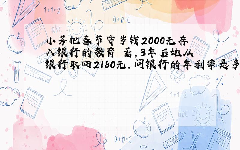 小芳把春节守岁钱2000元存入银行的教育儲蓄，3年后她从银行取回2180元，问银行的年利率是多少？如果是一般儲蓄，那么3