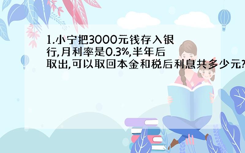 1.小宁把3000元钱存入银行,月利率是0.3%,半年后取出,可以取回本金和税后利息共多少元?