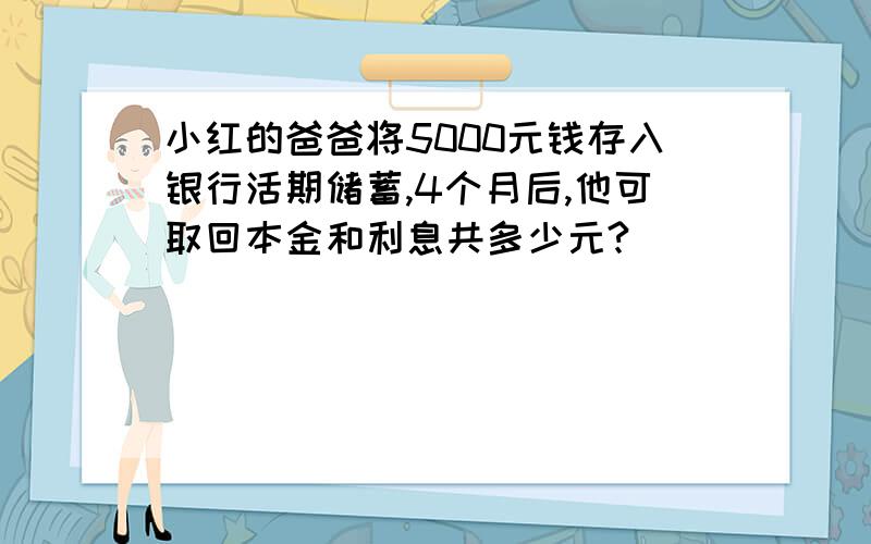 小红的爸爸将5000元钱存入银行活期储蓄,4个月后,他可取回本金和利息共多少元?