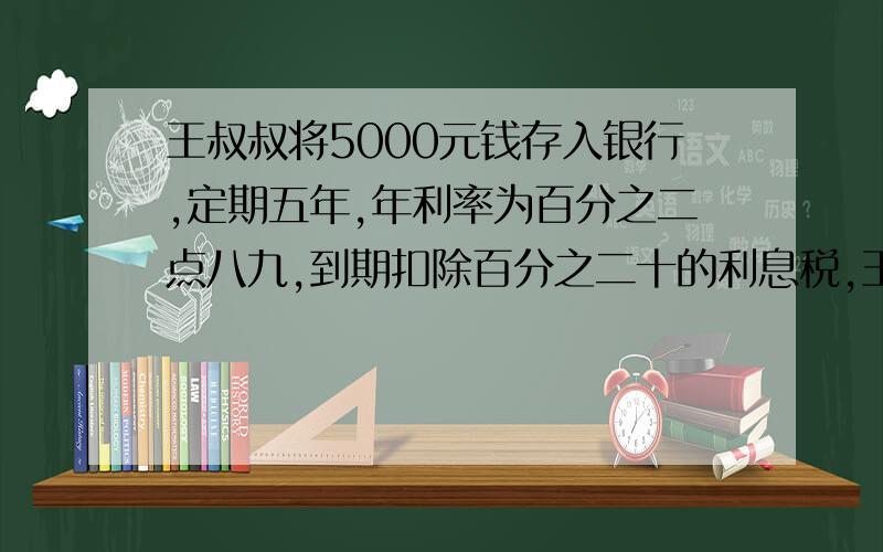 王叔叔将5000元钱存入银行,定期五年,年利率为百分之二点八九,到期扣除百分之二十的利息税,王叔叔共取回