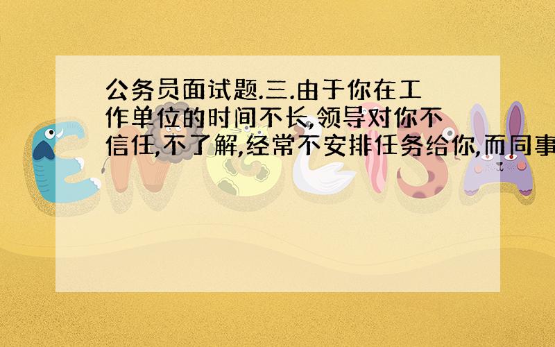 公务员面试题.三.由于你在工作单位的时间不长,领导对你不信任,不了解,经常不安排任务给你,而同事由于嫉妒你比那么强,许多