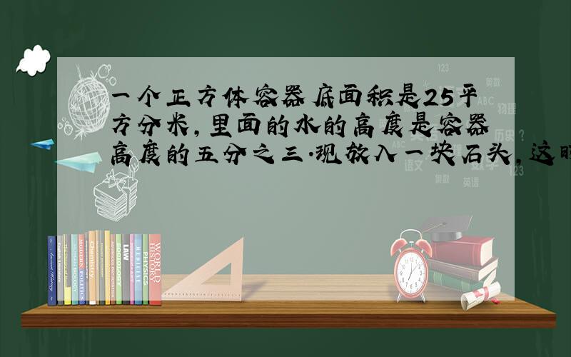 一个正方体容器底面积是25平方分米,里面的水的高度是容器高度的五分之三.现放入一块石头,这时睡眠高度是容器高度的十分之七