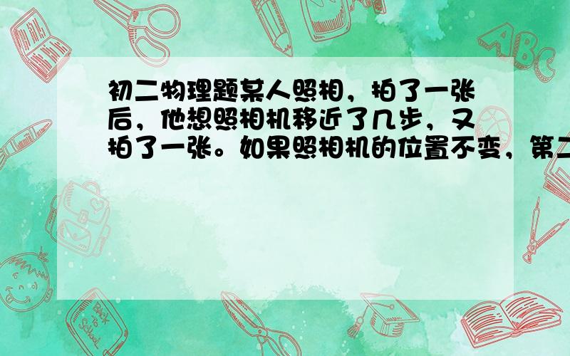 初二物理题某人照相，拍了一张后，他想照相机移近了几步，又拍了一张。如果照相机的位置不变，第二次牌照是的操作和像的大小变化