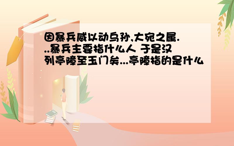 因暴兵威以动乌孙,大宛之属...暴兵主要指什么人 于是汉列亭障至玉门矣...亭障指的是什么