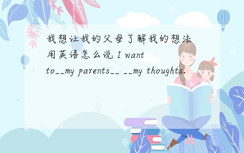 我想让我的父母了解我的想法 用英语怎么说 I want to__my parents__ __my thoughts.