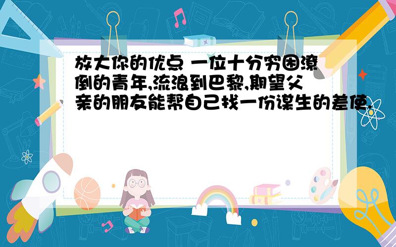 放大你的优点 一位十分穷困潦倒的青年,流浪到巴黎,期望父亲的朋友能帮自己找一份谋生的差使.