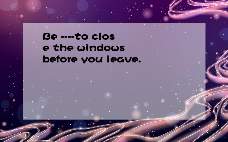 Be ----to close the windows before you leave.