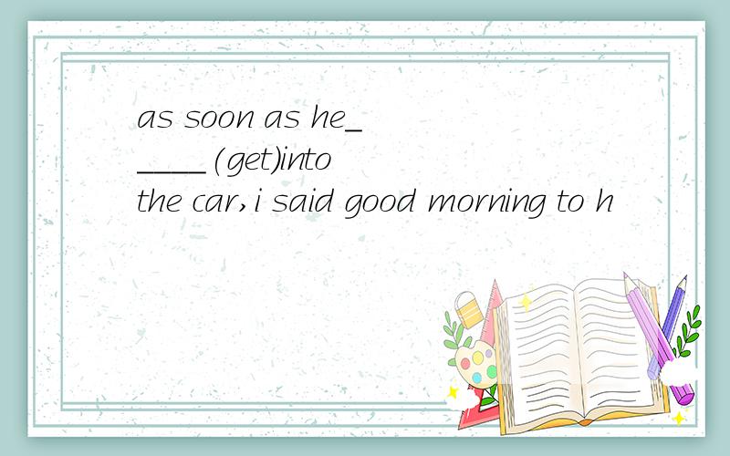 as soon as he_____(get)into the car,i said good morning to h