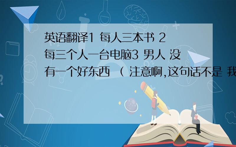 英语翻译1 每人三本书 2 每三个人一台电脑3 男人 没有一个好东西 （ 注意啊,这句话不是 我要骂人,而是看到有人问