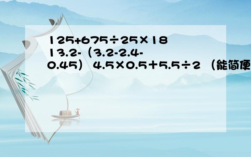 125+675÷25×18 13.2-（3.2-2.4-0.45） 4.5×0.5＋5.5÷2 （能简便的要简便算）