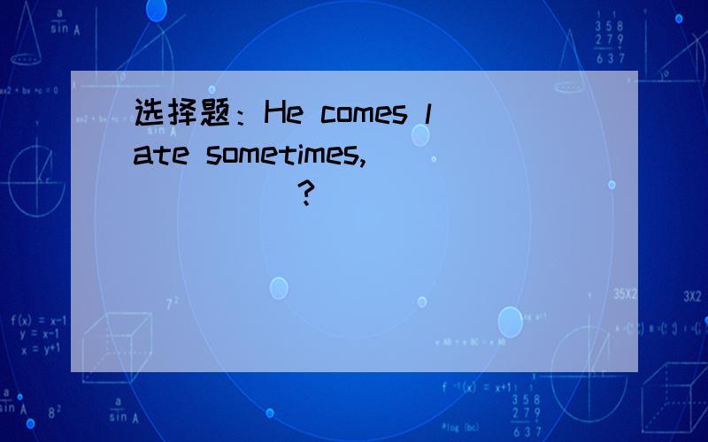 选择题：He comes late sometimes,_____?