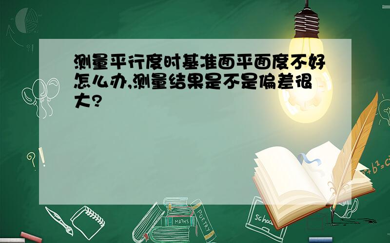 测量平行度时基准面平面度不好怎么办,测量结果是不是偏差很大?