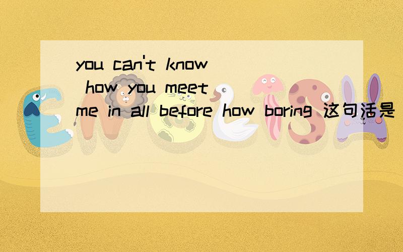 you can't know how you meet me in all before how boring 这句活是