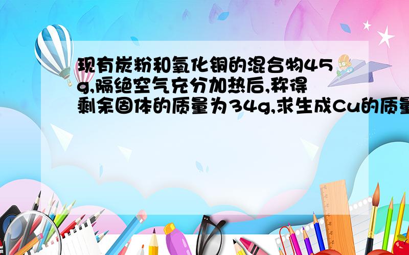 现有炭粉和氧化铜的混合物45g,隔绝空气充分加热后,称得剩余固体的质量为34g,求生成Cu的质量