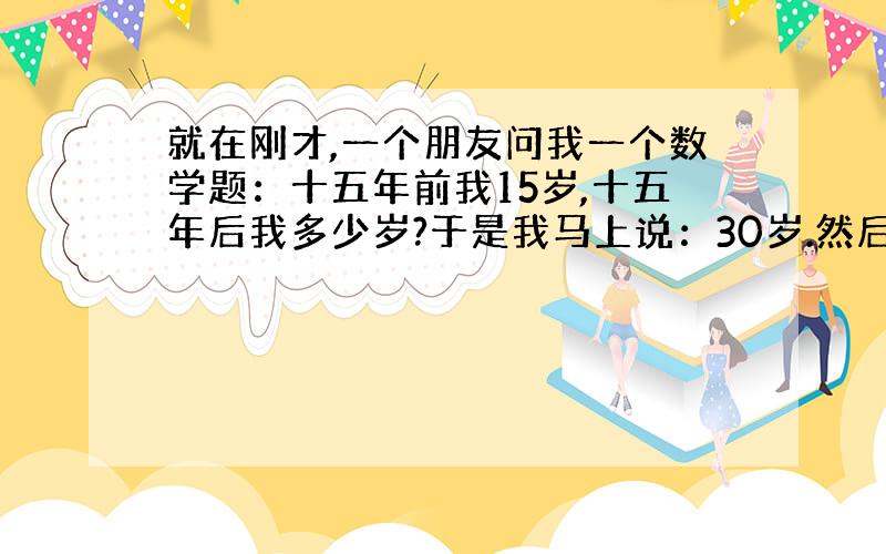 就在刚才,一个朋友问我一个数学题：十五年前我15岁,十五年后我多少岁?于是我马上说：30岁.然后他笑而不答就走了,只剩下