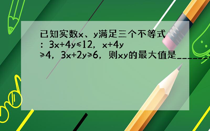 已知实数x、y满足三个不等式：3x+4y≤12，x+4y≥4，3x+2y≥6，则xy的最大值是______．