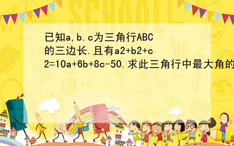 已知a,b.c为三角行ABC的三边长.且有a2+b2+c2=10a+6b+8c-50.求此三角行中最大角的的度数.