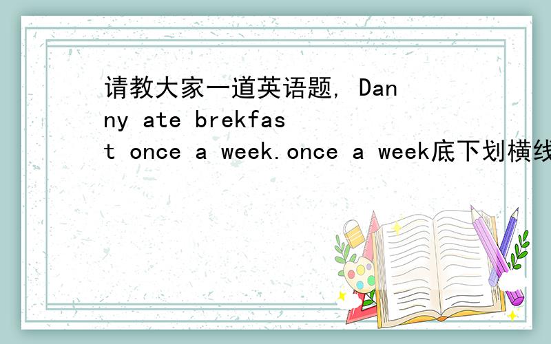 请教大家一道英语题, Danny ate brekfast once a week.once a week底下划横线,对