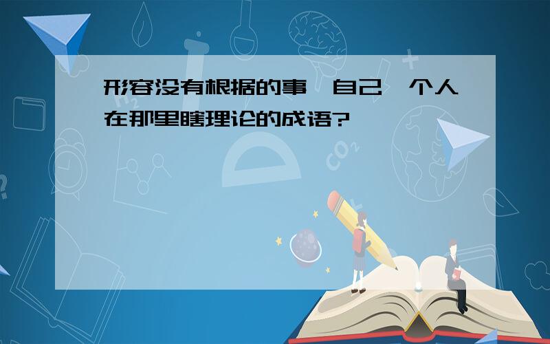 形容没有根据的事,自己一个人在那里瞎理论的成语?