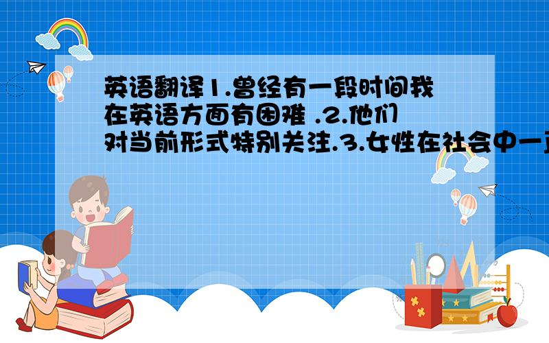 英语翻译1.曾经有一段时间我在英语方面有困难 .2.他们对当前形式特别关注.3.女性在社会中一直起比较重要的作用.4.我