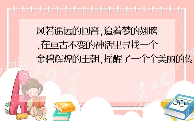 风若遥远的回音,追着梦的翅膀,在亘古不变的神话里寻找一个金碧辉煌的王朝,摇醒了一个个美丽的传说