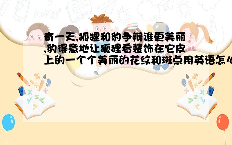 有一天,狐狸和豹争辩谁更美丽,豹得意地让狐狸看装饰在它皮上的一个个美丽的花纹和斑点用英语怎么说