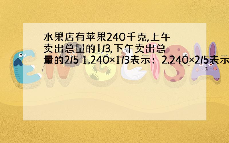 水果店有苹果240千克,上午卖出总量的1/3,下午卖出总量的2/5 1.240×1/3表示：2.240×2/5表示：