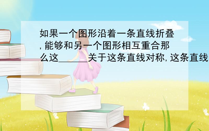 如果一个图形沿着一条直线折叠,能够和另一个图形相互重合那么这＿＿＿关于这条直线对称,这条直线就是它的＿＿＿,也可以说这两