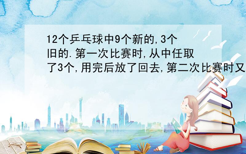 12个乒乓球中9个新的,3个旧的.第一次比赛时,从中任取了3个,用完后放了回去,第二次比赛时又从中任取了3个,求第二次取