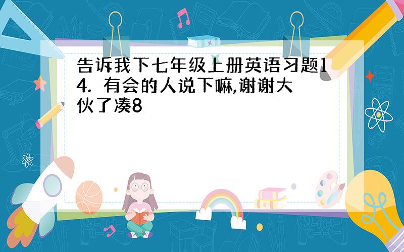 告诉我下七年级上册英语习题14.　有会的人说下嘛,谢谢大伙了凑8