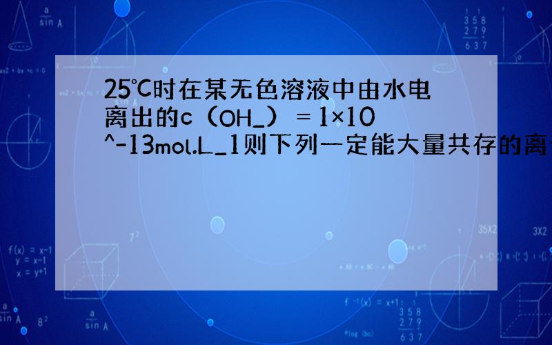 25℃时在某无色溶液中由水电离出的c（OH_）＝1×10^-13mol.L_1则下列一定能大量共存的离子组是A.NH4^