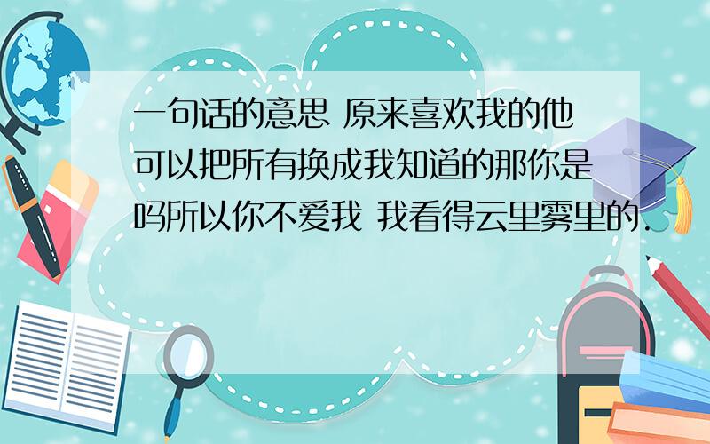 一句话的意思 原来喜欢我的他可以把所有换成我知道的那你是吗所以你不爱我 我看得云里雾里的.