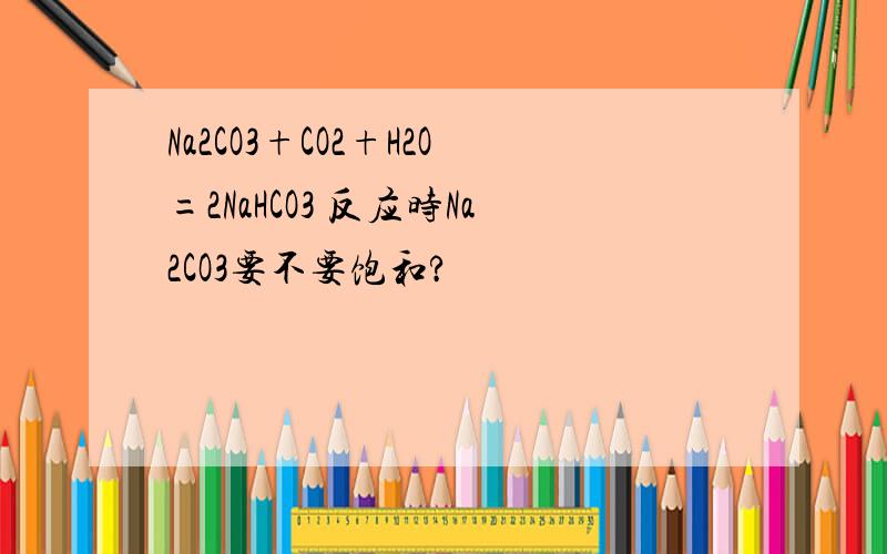 Na2CO3+CO2+H2O=2NaHCO3 反应时Na2CO3要不要饱和?