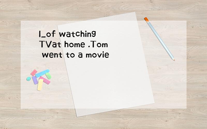 I_of watching TVat home .Tom went to a movie