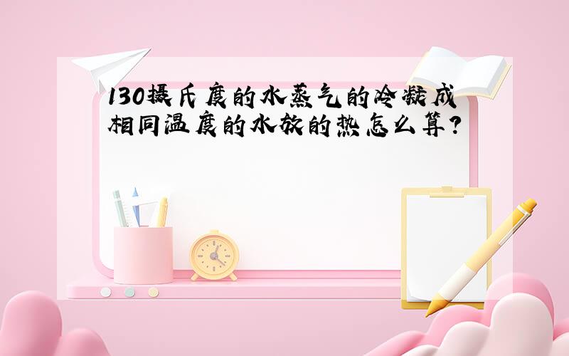 130摄氏度的水蒸气的冷凝成相同温度的水放的热怎么算?