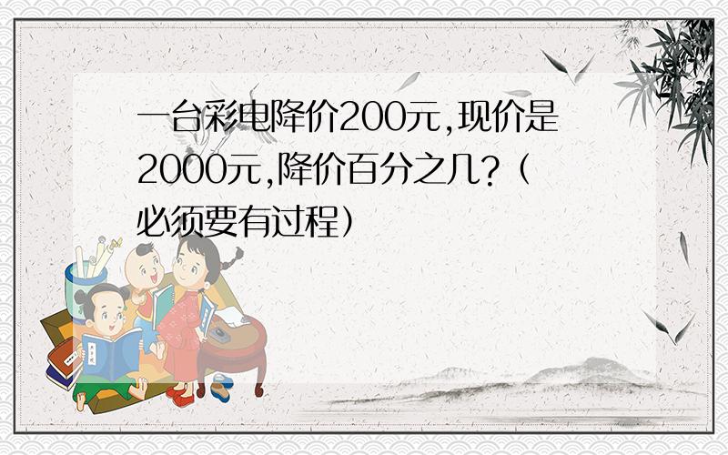 一台彩电降价200元,现价是2000元,降价百分之几?（必须要有过程）