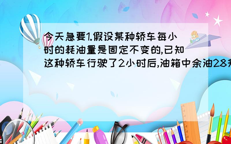 今天急要1.假设某种轿车每小时的耗油量是固定不变的,已知这种轿车行驶了2小时后,油箱中余油28升,行驶了3小时后,油箱中