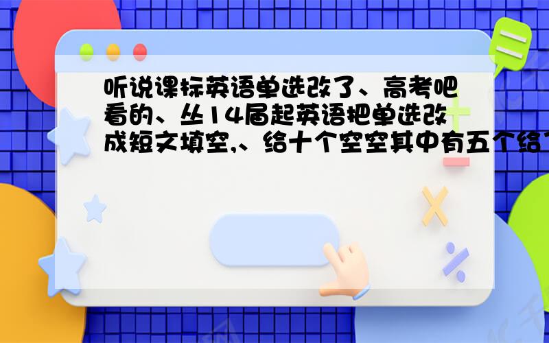 听说课标英语单选改了、高考吧看的、丛14届起英语把单选改成短文填空,、给十个空空其中有五个给了词语填正确形式,剩下五个自