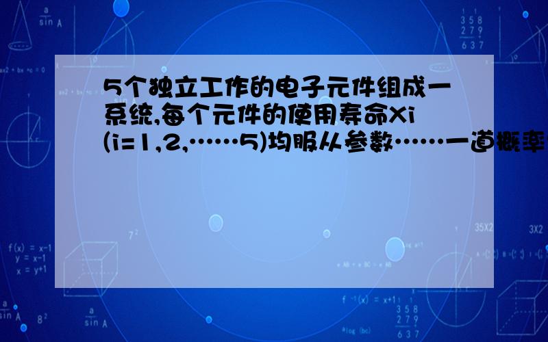 5个独立工作的电子元件组成一系统,每个元件的使用寿命Xi(i=1,2,……5)均服从参数……一道概率统计的题