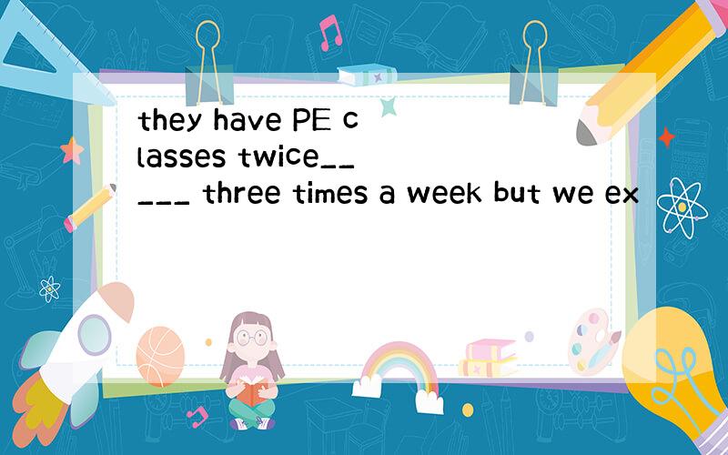 they have PE classes twice_____ three times a week but we ex