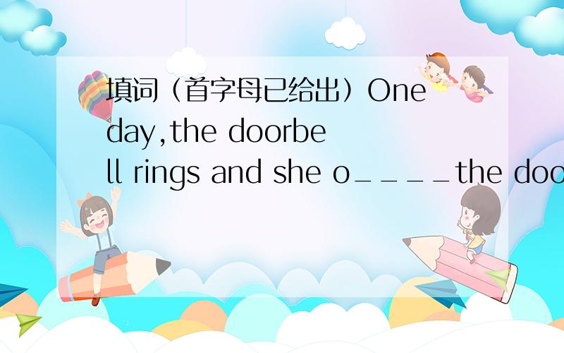 填词（首字母已给出）One day,the doorbell rings and she o____the door.