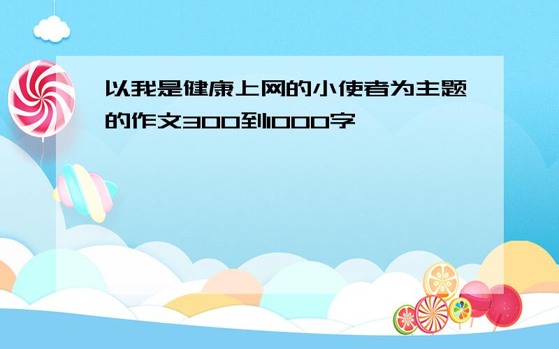 以我是健康上网的小使者为主题的作文300到1000字