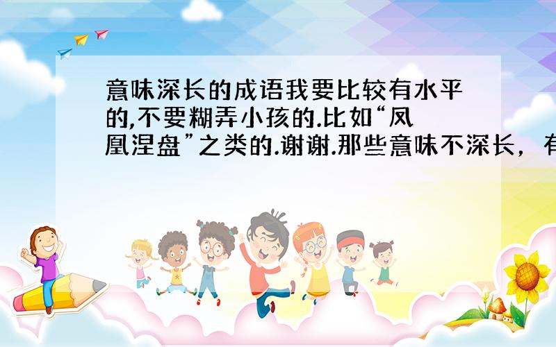 意味深长的成语我要比较有水平的,不要糊弄小孩的.比如“凤凰涅盘”之类的.谢谢.那些意味不深长，有没有博士后来攥一个词语就